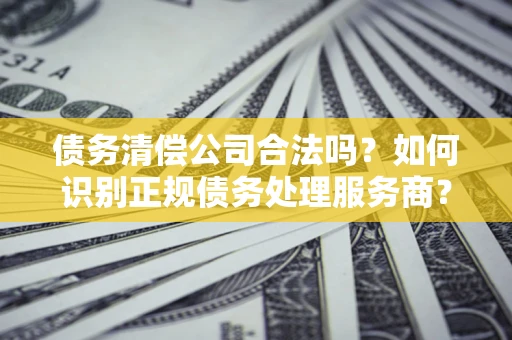 武汉债务清偿公司合法吗？如何识别正规债务处理服务商？