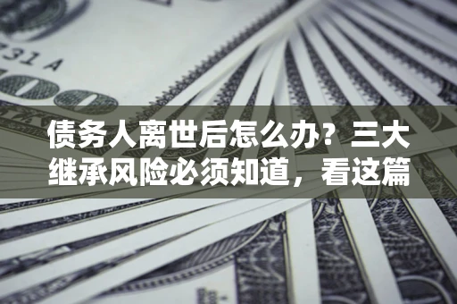 武汉债务人离世后怎么办？三大继承风险必须知道，看这篇就够了