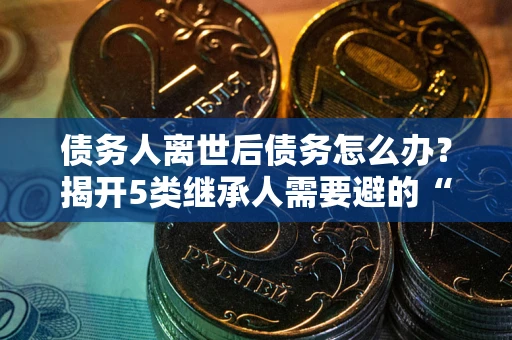 武汉债务人离世后债务怎么办？揭开5类继承人需要避的“坑”