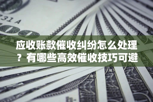 武汉应收账款催收纠纷怎么处理？有哪些高效催收技巧可避免坏账？